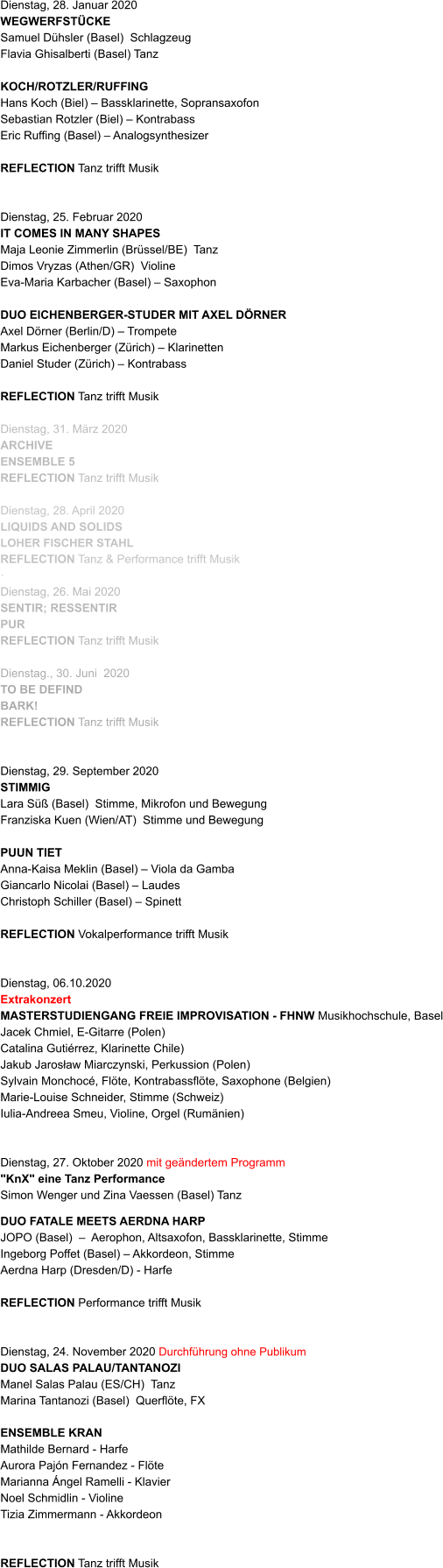 Dienstag, 28. Januar 2020 WEGWERFSTÜCKE  Samuel Dühsler (Basel)  Schlagzeug Flavia Ghisalberti (Basel) Tanz  KOCH/ROTZLER/RUFFING Hans Koch (Biel) – Bassklarinette, Sopransaxofon Sebastian Rotzler (Biel) – Kontrabass Eric Ruffing (Basel) – Analogsynthesizer   REFLECTION Tanz trifft Musik   Dienstag, 25. Februar 2020 IT COMES IN MANY SHAPES Maja Leonie Zimmerlin (Brüssel/BE)  Tanz Dimos Vryzas (Athen/GR)  Violine Eva-Maria Karbacher (Basel) – Saxophon              DUO EICHENBERGER-STUDER MIT AXEL DÖRNER Axel Dörner (Berlin/D) – Trompete Markus Eichenberger (Zürich) – Klarinetten Daniel Studer (Zürich) – Kontrabass   REFLECTION Tanz trifft Musik  Dienstag, 31. März 2020 ARCHIVE ENSEMBLE 5 REFLECTION Tanz trifft Musik  Dienstag, 28. April 2020 LIQUIDS AND SOLIDS LOHER FISCHER STAHL REFLECTION Tanz & Performance trifft Musik ·	 Dienstag, 26. Mai 2020	 SENTIR; RESSENTIR PUR REFLECTION Tanz trifft Musik   Dienstag., 30. Juni  2020 TO BE DEFIND BARK! REFLECTION Tanz trifft Musik    Dienstag, 29. September 2020      STIMMIG Lara Süß (Basel)  Stimme, Mikrofon und Bewegung Franziska Kuen (Wien/AT)  Stimme und Bewegung  PUUN TIET Anna-Kaisa Meklin (Basel) – Viola da Gamba Giancarlo Nicolai (Basel) – Laudes Christoph Schiller (Basel) – Spinett   REFLECTION Vokalperformance trifft Musik   Dienstag, 06.10.2020 Extrakonzert MASTERSTUDIENGANG FREIE IMPROVISATION - FHNW Musikhochschule, Basel Jacek Chmiel, E-Gitarre (Polen) Catalina Gutiérrez, Klarinette Chile) Jakub Jarosław Miarczynski, Perkussion (Polen) Sylvain Monchocé, Flöte, Kontrabassflöte, Saxophone (Belgien) Marie-Louise Schneider, Stimme (Schweiz) Iulia-Andreea Smeu, Violine, Orgel (Rumänien)   Dienstag, 27. Oktober 2020 mit geändertem Programm "KnX" eine Tanz Performance  Simon Wenger und Zina Vaessen (Basel) Tanz   DUO FATALE MEETS AERDNA HARP JOPO (Basel)  –  Aerophon, Altsaxofon, Bassklarinette, Stimme  Ingeborg Poffet (Basel) – Akkordeon, Stimme  Aerdna Harp (Dresden/D) - Harfe   REFLECTION Performance trifft Musik   Dienstag, 24. November 2020 Durchführung ohne Publikum  DUO SALAS PALAU/TANTANOZI  Manel Salas Palau (ES/CH)  Tanz Marina Tantanozi (Basel)  Querflöte, FX                     ENSEMBLE KRAN Mathilde Bernard - Harfe Aurora Pajón Fernandez - Flöte Marianna Ángel Ramelli - Klavier Noel Schmidlin - Violine Tizia Zimmermann - Akkordeon   REFLECTION Tanz trifft Musik
