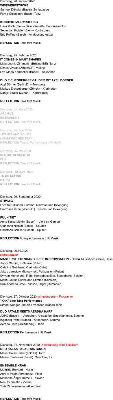 Dienstag, 28. Januar 2020 WEGWERFSTÜCKE  Samuel Dühsler (Basel)  Schlagzeug Flavia Ghisalberti (Basel) Tanz  KOCH/ROTZLER/RUFFING Hans Koch (Biel) – Bassklarinette, Sopransaxofon Sebastian Rotzler (Biel) – Kontrabass Eric Ruffing (Basel) – Analogsynthesizer   REFLECTION Tanz trifft Musik   Dienstag, 25. Februar 2020 IT COMES IN MANY SHAPES Maja Leonie Zimmerlin (Brüssel/BE)  Tanz Dimos Vryzas (Athen/GR)  Violine Eva-Maria Karbacher (Basel) – Saxophon              DUO EICHENBERGER-STUDER MIT AXEL DÖRNER Axel Dörner (Berlin/D) – Trompete Markus Eichenberger (Zürich) – Klarinetten Daniel Studer (Zürich) – Kontrabass   REFLECTION Tanz trifft Musik  Dienstag, 31. März 2020 ARCHIVE ENSEMBLE 5 REFLECTION Tanz trifft Musik  Dienstag, 28. April 2020 LIQUIDS AND SOLIDS LOHER FISCHER STAHL REFLECTION Tanz & Performance trifft Musik ·	 Dienstag, 26. Mai 2020	 SENTIR; RESSENTIR PUR REFLECTION Tanz trifft Musik   Dienstag., 30. Juni  2020 TO BE DEFIND BARK! REFLECTION Tanz trifft Musik    Dienstag, 29. September 2020      STIMMIG Lara Süß (Basel)  Stimme, Mikrofon und Bewegung Franziska Kuen (Wien/AT)  Stimme und Bewegung  PUUN TIET Anna-Kaisa Meklin (Basel) – Viola da Gamba Giancarlo Nicolai (Basel) – Laudes Christoph Schiller (Basel) – Spinett   REFLECTION Vokalperformance trifft Musik   Dienstag, 06.10.2020 Extrakonzert MASTERSTUDIENGANG FREIE IMPROVISATION - FHNW Musikhochschule, Basel Jacek Chmiel, E-Gitarre (Polen) Catalina Gutiérrez, Klarinette Chile) Jakub Jarosław Miarczynski, Perkussion (Polen) Sylvain Monchocé, Flöte, Kontrabassflöte, Saxophone (Belgien) Marie-Louise Schneider, Stimme (Schweiz) Iulia-Andreea Smeu, Violine, Orgel (Rumänien)   Dienstag, 27. Oktober 2020 mit geändertem Programm "KnX" eine Tanz Performance  Simon Wenger und Zina Vaessen (Basel) Tanz   DUO FATALE MEETS AERDNA HARP JOPO (Basel)  –  Aerophon, Altsaxofon, Bassklarinette, Stimme  Ingeborg Poffet (Basel) – Akkordeon, Stimme  Aerdna Harp (Dresden/D) - Harfe   REFLECTION Performance trifft Musik   Dienstag, 24. November 2020 Durchführung ohne Publikum  DUO SALAS PALAU/TANTANOZI  Manel Salas Palau (ES/CH)  Tanz Marina Tantanozi (Basel)  Querflöte, FX                     ENSEMBLE KRAN Mathilde Bernard - Harfe Aurora Pajón Fernandez - Flöte Marianna Ángel Ramelli - Klavier Noel Schmidlin - Violine Tizia Zimmermann - Akkordeon   REFLECTION Tanz trifft Musik